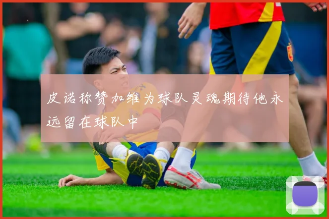 皮诺称赞加维为球队灵魂期待他永远留在球队中