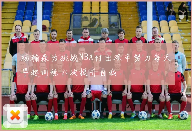 杨瀚森为挑战NBA付出艰辛努力每天早起训练六次提升自我