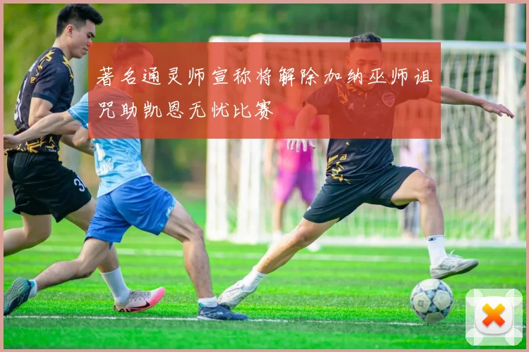 著名通灵师宣称将解除加纳巫师诅咒助凯恩无忧比赛