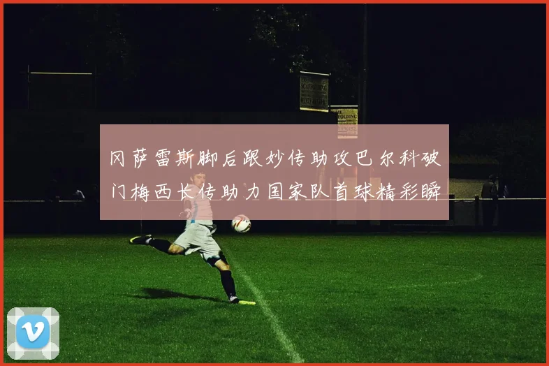 冈萨雷斯脚后跟妙传助攻巴尔科破门梅西长传助力国家队首球精彩瞬间