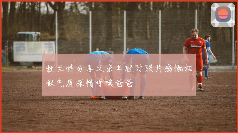 杜兰特分享父亲年轻时照片感慨相似气质深情呼唤爸爸
