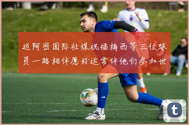 迈阿密国际社媒祝福梅西等三位球员一路相伴愿好运常伴他们参加世界杯