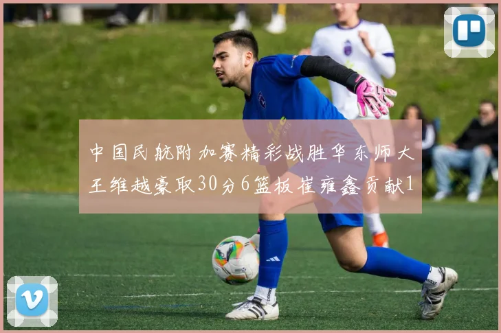 中国民航附加赛精彩战胜华东师大王维越豪取30分6篮板崔雍鑫贡献12分13篮板15助攻
