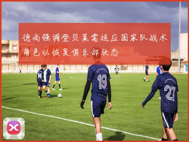德尚强调登贝莱需适应国家队战术角色以恢复俱乐部状态