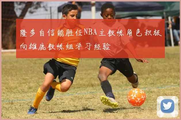 隆多自信能胜任NBA主教练角色积极向雄鹿教练组学习经验