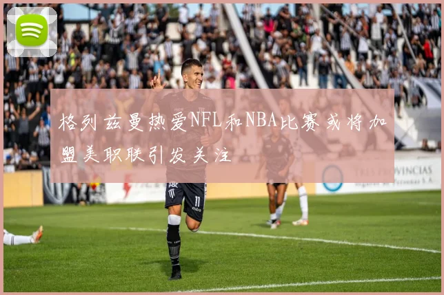 格列兹曼热爱NFL和NBA比赛或将加盟美职联引发关注