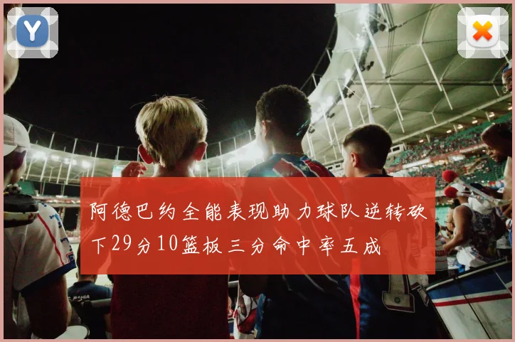 阿德巴约全能表现助力球队逆转砍下29分10篮板三分命中率五成
