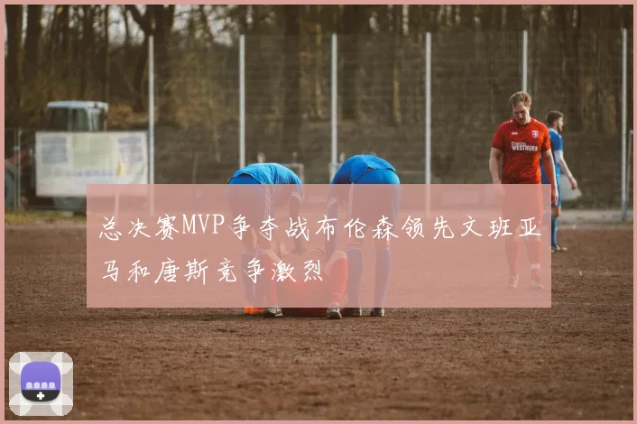 总决赛MVP争夺战布伦森领先文班亚马和唐斯竞争激烈