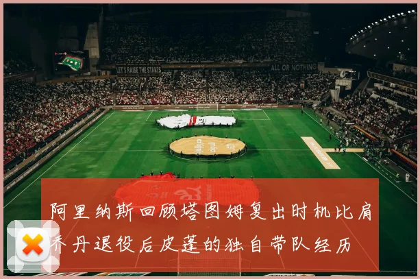 阿里纳斯回顾塔图姆复出时机比肩乔丹退役后皮蓬的独自带队经历