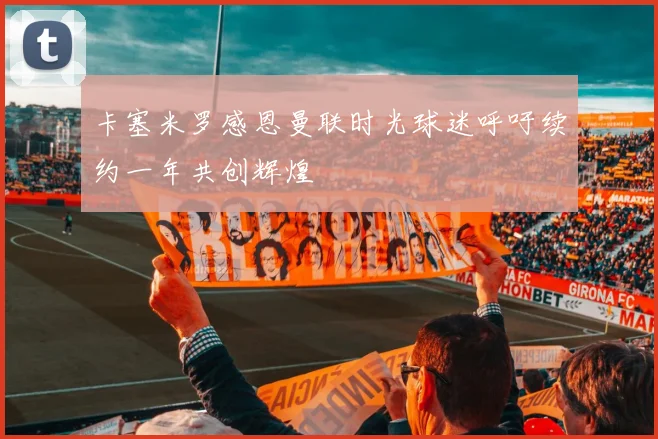 卡塞米罗感恩曼联时光球迷呼吁续约一年共创辉煌