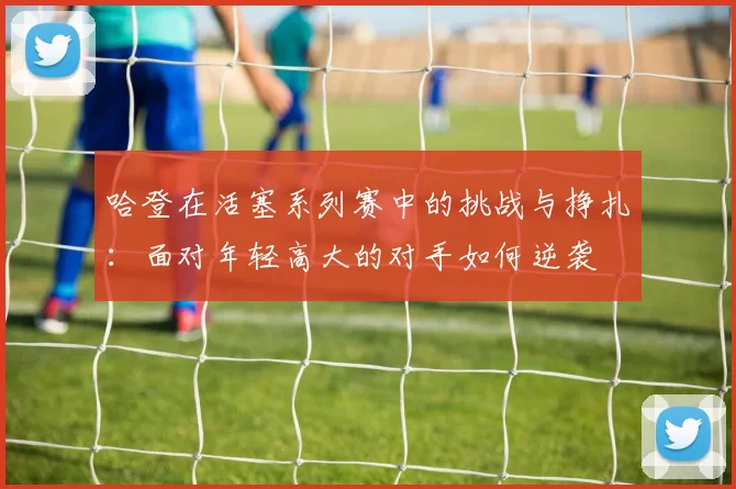 哈登在活塞系列赛中的挑战与挣扎：面对年轻高大的对手如何逆袭