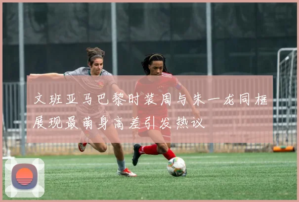 文班亚马巴黎时装周与朱一龙同框展现最萌身高差引发热议