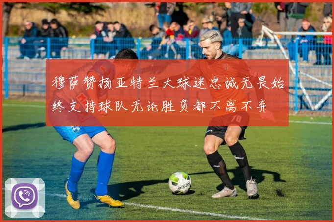 穆萨赞扬亚特兰大球迷忠诚无畏始终支持球队无论胜负都不离不弃