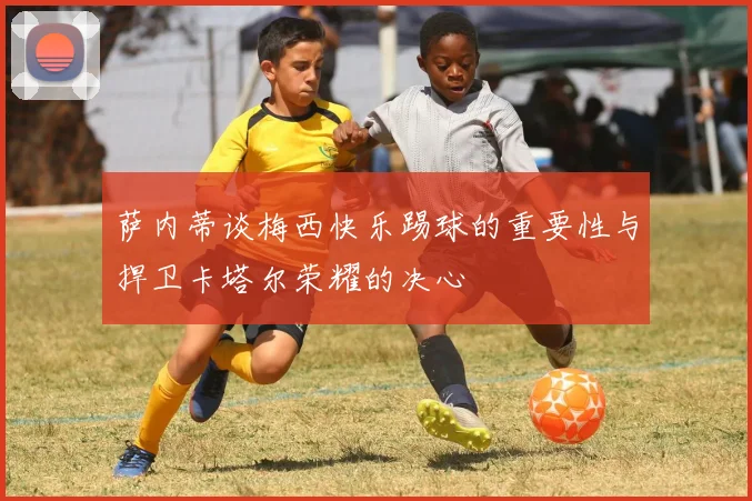 萨内蒂谈梅西快乐踢球的重要性与捍卫卡塔尔荣耀的决心