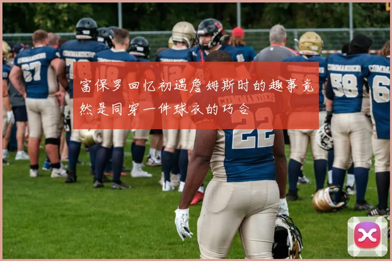 富保罗回忆初遇詹姆斯时的趣事竟然是同穿一件球衣的巧合