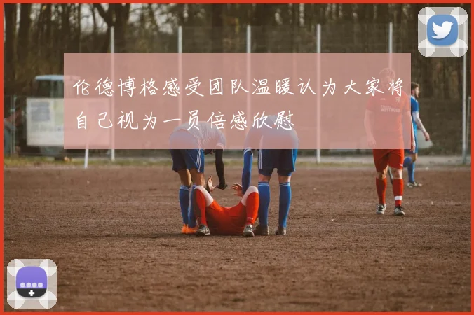 伦德博格感受团队温暖认为大家将自己视为一员倍感欣慰