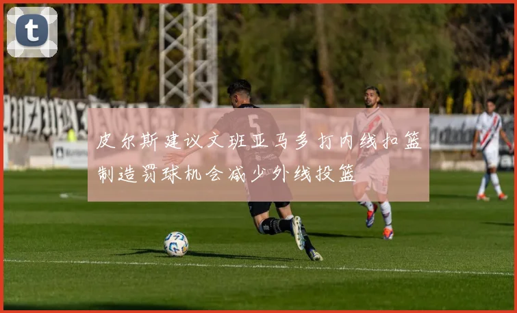 皮尔斯建议文班亚马多打内线扣篮制造罚球机会减少外线投篮